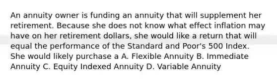 An annuity owner is funding an annuity that will supplement her retirement. Because she does not know what effect inflation may have on her retirement dollars, she would like a return that will equal the performance of the Standard and Poor's 500 Index. She would likely purchase a A. Flexible Annuity B. Immediate Annuity C. Equity Indexed Annuity D. Variable Annuity