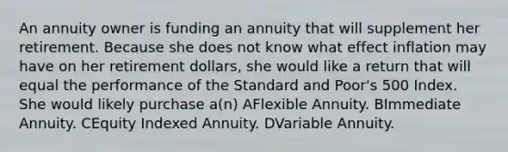 An annuity owner is funding an annuity that will supplement her retirement. Because she does not know what effect inflation may have on her retirement dollars, she would like a return that will equal the performance of the Standard and Poor's 500 Index. She would likely purchase a(n) AFlexible Annuity. BImmediate Annuity. CEquity Indexed Annuity. DVariable Annuity.