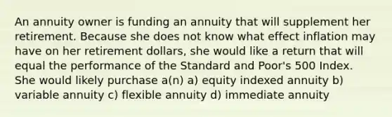 An annuity owner is funding an annuity that will supplement her retirement. Because she does not know what effect inflation may have on her retirement dollars, she would like a return that will equal the performance of the Standard and Poor's 500 Index. She would likely purchase a(n) a) equity indexed annuity b) variable annuity c) flexible annuity d) immediate annuity