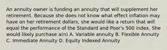 An annuity owner is funding an annuity that will supplement her retirement. Because she does not know what effect inflation may have on her retirement dollars, she would like a return that will equal the performance of the Standard and Poor's 500 index. She would likely purchase a(n) A. Variable annuity B. Flexible Annuity C. Immediate Annuity D. Equity Indexed Annuity