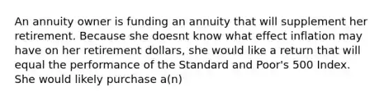 An annuity owner is funding an annuity that will supplement her retirement. Because she doesnt know what effect inflation may have on her retirement dollars, she would like a return that will equal the performance of the Standard and Poor's 500 Index. She would likely purchase a(n)