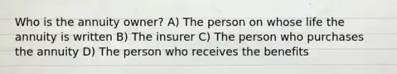 Who is the annuity owner? A) The person on whose life the annuity is written B) The insurer C) The person who purchases the annuity D) The person who receives the benefits