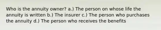 Who is the annuity owner? a.) The person on whose life the annuity is written b.) The insurer c.) The person who purchases the annuity d.) The person who receives the benefits