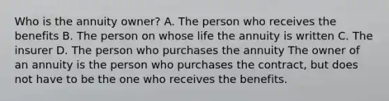 Who is the annuity owner? A. The person who receives the benefits B. The person on whose life the annuity is written C. The insurer D. The person who purchases the annuity The owner of an annuity is the person who purchases the contract, but does not have to be the one who receives the benefits.