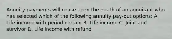 Annuity payments will cease upon the death of an annuitant who has selected which of the following annuity pay-out options: A. Life income with period certain B. Life income C. Joint and survivor D. Life income with refund