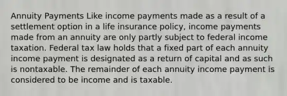 Annuity Payments Like income payments made as a result of a settlement option in a life insurance policy, income payments made from an annuity are only partly subject to federal income taxation. Federal tax law holds that a fixed part of each annuity income payment is designated as a return of capital and as such is nontaxable. The remainder of each annuity income payment is considered to be income and is taxable.