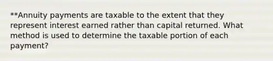 **Annuity payments are taxable to the extent that they represent interest earned rather than capital returned. What method is used to determine the taxable portion of each payment?