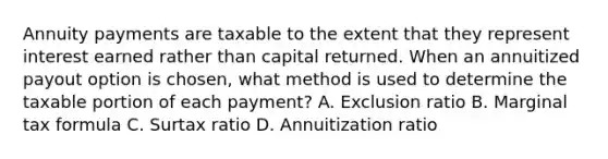 Annuity payments are taxable to the extent that they represent interest earned rather than capital returned. When an annuitized payout option is chosen, what method is used to determine the taxable portion of each payment? A. Exclusion ratio B. Marginal tax formula C. Surtax ratio D. Annuitization ratio