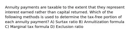 Annuity payments are taxable to the extent that they represent interest earned rather than capital returned. Which of the following methods is used to determine the tax-free portion of each annuity payment? A) Surtax ratio B) Annuitization formula C) Marginal tax formula D) Exclusion ratio