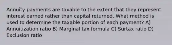 Annuity payments are taxable to the extent that they represent interest earned rather than capital returned. What method is used to determine the taxable portion of each payment? A) Annuitization ratio B) Marginal tax formula C) Surtax ratio D) Exclusion ratio