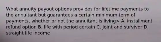 What annuity payout options provides for lifetime payments to the annuitant but guarantees a certain minimum term of payments, whether or not the annuitant is living> A. installment refund option B. life with period certain C. Joint and survivor D. straight life income