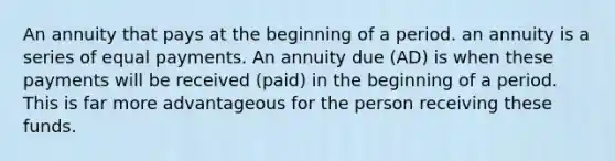 An annuity that pays at the beginning of a period. an annuity is a series of equal payments. An annuity due (AD) is when these payments will be received (paid) in the beginning of a period. This is far more advantageous for the person receiving these funds.