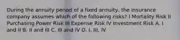 During the annuity period of a fixed annuity, the insurance company assumes which of the following risks? I Mortality Risk II Purchasing Power Risk III Expense Risk IV Investment Risk A. I and II B. II and III C. III and IV D. I, III, IV