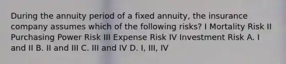 During the annuity period of a fixed annuity, the insurance company assumes which of the following risks? I Mortality Risk II Purchasing Power Risk III Expense Risk IV Investment Risk A. I and II B. II and III C. III and IV D. I, III, IV