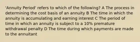 'Annuity Period' refers to which of the following? A The process in determining the cost basis of an annuity B The time in which the annuity is accumulating and earning interest C The period of time in which an annuity is subject to a 10% premature withdrawal penalty D The time during which payments are made to the annuitant