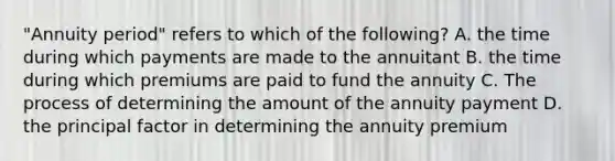 "Annuity period" refers to which of the following? A. the time during which payments are made to the annuitant B. the time during which premiums are paid to fund the annuity C. The process of determining the amount of the annuity payment D. the principal factor in determining the annuity premium