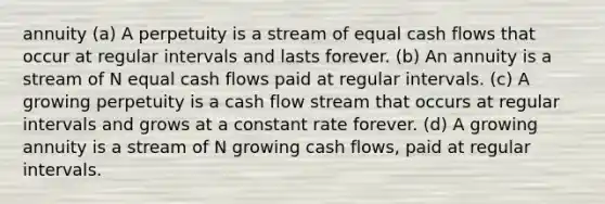 annuity (a) A perpetuity is a stream of equal cash flows that occur at regular intervals and lasts forever. (b) An annuity is a stream of N equal cash flows paid at regular intervals. (c) A growing perpetuity is a cash flow stream that occurs at regular intervals and grows at a constant rate forever. (d) A growing annuity is a stream of N growing cash flows, paid at regular intervals.