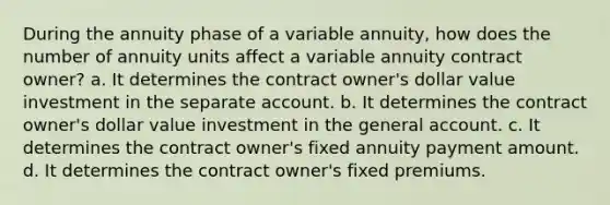 During the annuity phase of a variable annuity, how does the number of annuity units affect a variable annuity contract owner? a. It determines the contract owner's dollar value investment in the separate account. b. It determines the contract owner's dollar value investment in the general account. c. It determines the contract owner's fixed annuity payment amount. d. It determines the contract owner's fixed premiums.