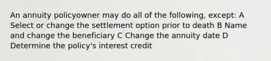 An annuity policyowner may do all of the following, except: A Select or change the settlement option prior to death B Name and change the beneficiary C Change the annuity date D Determine the policy's interest credit