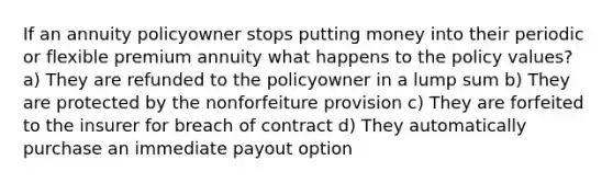 If an annuity policyowner stops putting money into their periodic or flexible premium annuity what happens to the policy values? a) They are refunded to the policyowner in a lump sum b) They are protected by the nonforfeiture provision c) They are forfeited to the insurer for breach of contract d) They automatically purchase an immediate payout option