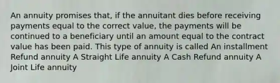 An annuity promises that, if the annuitant dies before receiving payments equal to the correct value, the payments will be continued to a beneficiary until an amount equal to the contract value has been paid. This type of annuity is called An installment Refund annuity A Straight Life annuity A Cash Refund annuity A Joint Life annuity