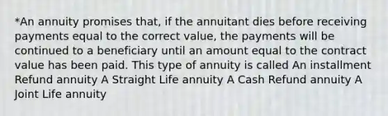 *An annuity promises that, if the annuitant dies before receiving payments equal to the correct value, the payments will be continued to a beneficiary until an amount equal to the contract value has been paid. This type of annuity is called An installment Refund annuity A Straight Life annuity A Cash Refund annuity A Joint Life annuity