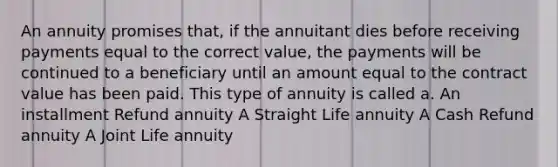 An annuity promises that, if the annuitant dies before receiving payments equal to the correct value, the payments will be continued to a beneficiary until an amount equal to the contract value has been paid. This type of annuity is called a. An installment Refund annuity A Straight Life annuity A Cash Refund annuity A Joint Life annuity