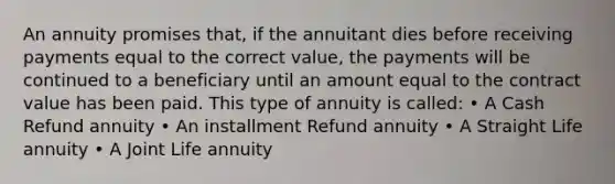 An annuity promises that, if the annuitant dies before receiving payments equal to the correct value, the payments will be continued to a beneficiary until an amount equal to the contract value has been paid. This type of annuity is called: • A Cash Refund annuity • An installment Refund annuity • A Straight Life annuity • A Joint Life annuity