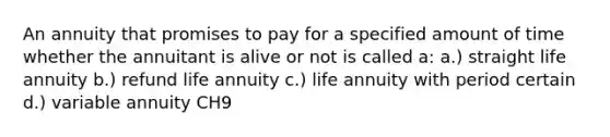 An annuity that promises to pay for a specified amount of time whether the annuitant is alive or not is called a: a.) straight life annuity b.) refund life annuity c.) life annuity with period certain d.) variable annuity CH9