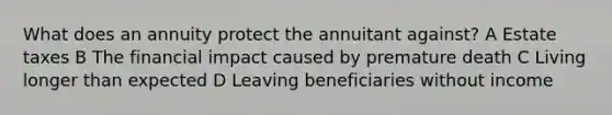 What does an annuity protect the annuitant against? A Estate taxes B The financial impact caused by premature death C Living longer than expected D Leaving beneficiaries without income