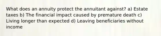 What does an annuity protect the annuitant against? a) Estate taxes b) The financial impact caused by premature death c) Living longer than expected d) Leaving beneficiaries without income