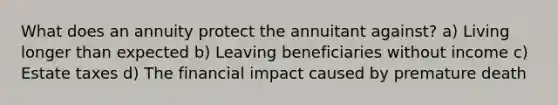 What does an annuity protect the annuitant against? a) Living longer than expected b) Leaving beneficiaries without income c) Estate taxes d) The financial impact caused by premature death