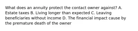 What does an annuity protect the contact owner against? A. Estate taxes B. Living longer than expected C. Leaving beneficiaries without income D. The financial impact cause by the premature death of the owner