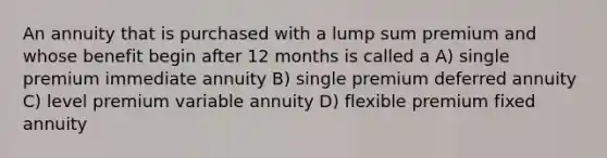 An annuity that is purchased with a lump sum premium and whose benefit begin after 12 months is called a A) single premium immediate annuity B) single premium deferred annuity C) level premium variable annuity D) flexible premium fixed annuity