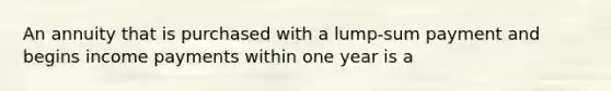 An annuity that is purchased with a lump-sum payment and begins income payments within one year is a