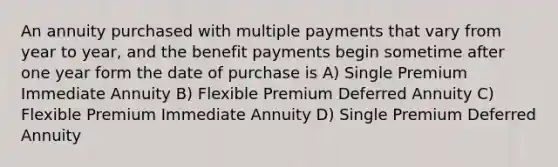 An annuity purchased with multiple payments that vary from year to year, and the benefit payments begin sometime after one year form the date of purchase is A) Single Premium Immediate Annuity B) Flexible Premium Deferred Annuity C) Flexible Premium Immediate Annuity D) Single Premium Deferred Annuity