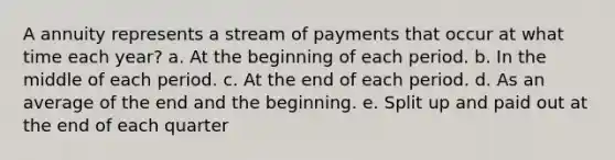 A annuity represents a stream of payments that occur at what time each year? a. At the beginning of each period. b. In the middle of each period. c. At the end of each period. d. As an average of the end and the beginning. e. Split up and paid out at the end of each quarter