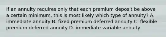 If an annuity requires only that each premium deposit be above a certain minimum, this is most likely which type of annuity? A. immediate annuity B. fixed premium deferred annuity C. flexible premium deferred annuity D. immediate variable annuity