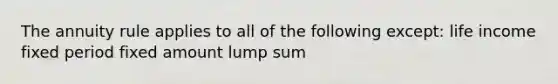 The annuity rule applies to all of the following except: life income fixed period fixed amount lump sum