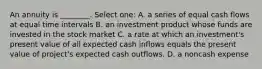 An annuity is ________. Select one: A. a series of equal cash flows at equal time intervals B. an investment product whose funds are invested in the stock market C. a rate at which an investment's present value of all expected cash inflows equals the present value of project's expected cash outflows. D. a noncash expense