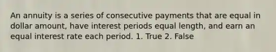 An annuity is a series of consecutive payments that are equal in dollar amount, have interest periods equal length, and earn an equal interest rate each period. 1. True 2. False