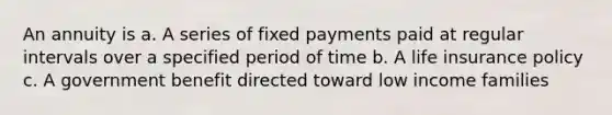 An annuity is a. A series of fixed payments paid at regular intervals over a specified period of time b. A life insurance policy c. A government benefit directed toward low income families