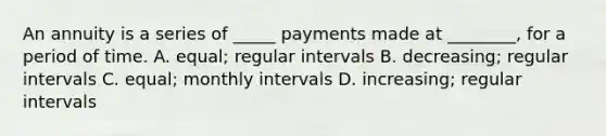 An annuity is a series of _____ payments made at ________, for a period of time. A. equal; regular intervals B. decreasing; regular intervals C. equal; monthly intervals D. increasing; regular intervals