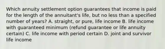 Which annuity settlement option guarantees that income is paid for the length of the annuitant's life, but no less than a specified number of years? A. straight, or pure, life income B. life income with guaranteed minimum (refund guarantee or life annuity certain) C. life income with period certain D. joint and survivor life income