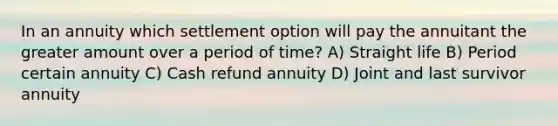 In an annuity which settlement option will pay the annuitant the greater amount over a period of time? A) Straight life B) Period certain annuity C) Cash refund annuity D) Joint and last survivor annuity