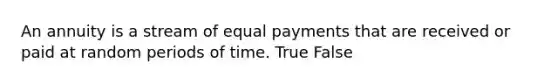 An annuity is a stream of equal payments that are received or paid at random periods of time. True False