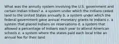 What was the annuity system involving the U.S. government and certain Indian tribes? a. a system under which the Indians ceded land to the United States annually b. a system under which the federal government gave annual monetary grants to Indians c. a system that placed Indians on reservations d. a system that allowed a percentage of Indians each year to attend American schools e. a system where the states paid each local tribe an annual fee for their land