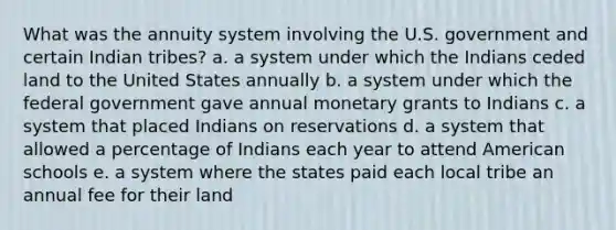 What was the annuity system involving the U.S. government and certain Indian tribes? a. a system under which the Indians ceded land to the United States annually b. a system under which the federal government gave annual monetary grants to Indians c. a system that placed Indians on reservations d. a system that allowed a percentage of Indians each year to attend American schools e. a system where the states paid each local tribe an annual fee for their land