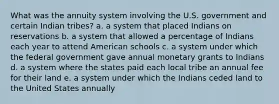 What was the annuity system involving the U.S. government and certain Indian tribes? a. a system that placed Indians on reservations b. a system that allowed a percentage of Indians each year to attend American schools c. a system under which the federal government gave annual monetary grants to Indians d. a system where the states paid each local tribe an annual fee for their land e. a system under which the Indians ceded land to the United States annually