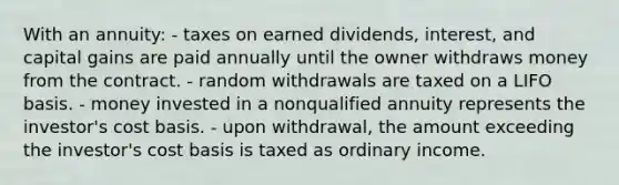 With an annuity: - taxes on earned dividends, interest, and capital gains are paid annually until the owner withdraws money from the contract. - random withdrawals are taxed on a LIFO basis. - money invested in a nonqualified annuity represents the investor's cost basis. - upon withdrawal, the amount exceeding the investor's cost basis is taxed as ordinary income.